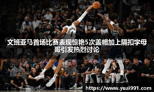 文班亚马首场比赛表现惊艳5次盖帽加上隔扣字母哥引发热烈讨论